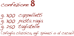 confezione 8

g. 300  cappelletti
g. 300  pasta ragia
g. 250  tagliatelle 
(sfoglia classica, agli spinaci o al cacao)