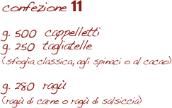 confezione 11

g. 500  cappelletti
g. 250  tagliatelle 
(sfoglia classica, agli spinaci o al cacao)

g. 280  ragù  
(ragù di carne o ragù di salsiccia)