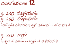 confezione 12

g. 250  tagliatelle
g. 250  tagliatelle 
(sfoglia classica, agli spinaci o al cacao)

g. 280  ragù  
(ragù di carne o ragù di salsiccia)