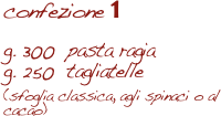 confezione 1

g. 300  pasta ragia
g. 250  tagliatelle 
(sfoglia classica, agli spinaci o al cacao)