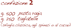 confezione 2

g. 500  pasta ragia
g. 250  tagliatelle 
(sfoglia classica, agli spinaci o al cacao)